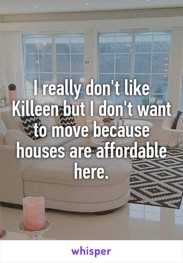 I really don't like Killeen but I don't want to move because houses are affordable here.