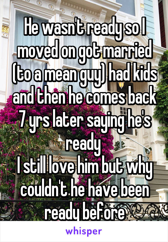 He wasn't ready so I moved on got married (to a mean guy) had kids and then he comes back 7 yrs later saying he's ready 
I still love him but why couldn't he have been ready before