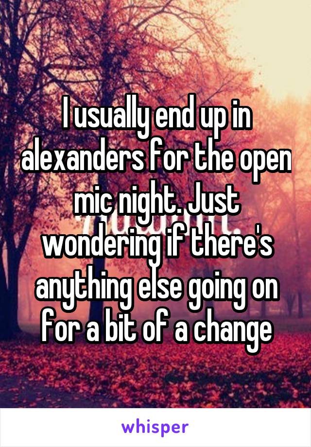 I usually end up in alexanders for the open mic night. Just wondering if there's anything else going on for a bit of a change