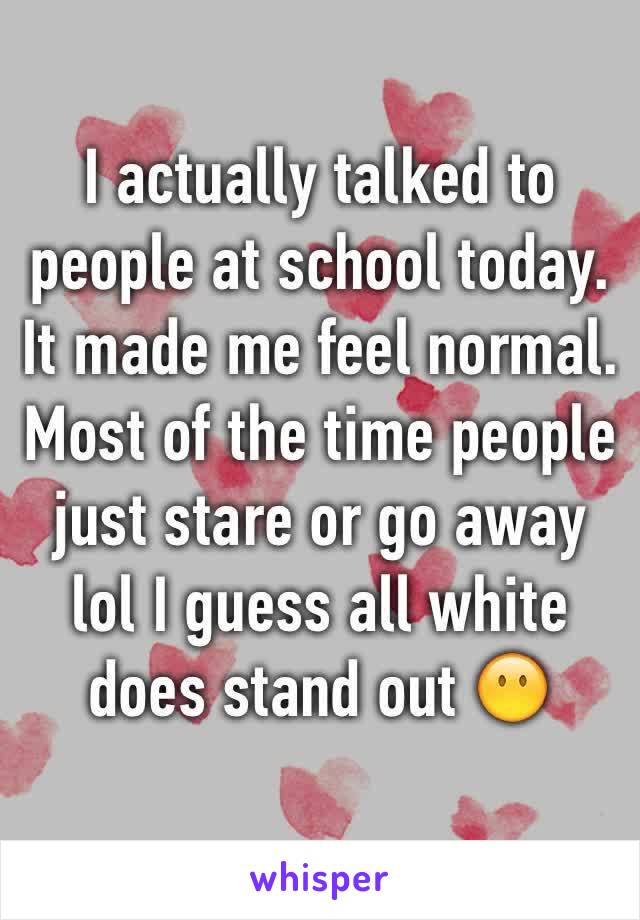 I actually talked to people at school today. It made me feel normal. Most of the time people just stare or go away lol I guess all white does stand out 😶