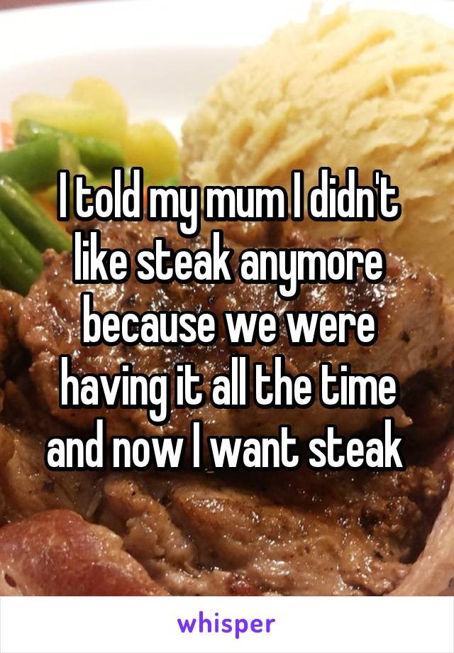 I told my mum I didn't like steak anymore because we were having it all the time and now I want steak 