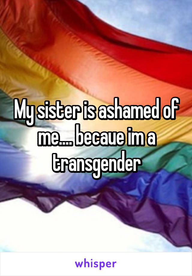 My sister is ashamed of me.... becaue im a transgender