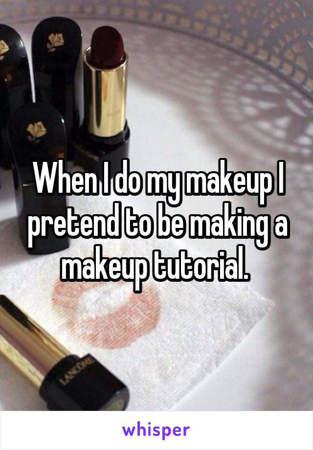 When I do my makeup I pretend to be making a makeup tutorial. 