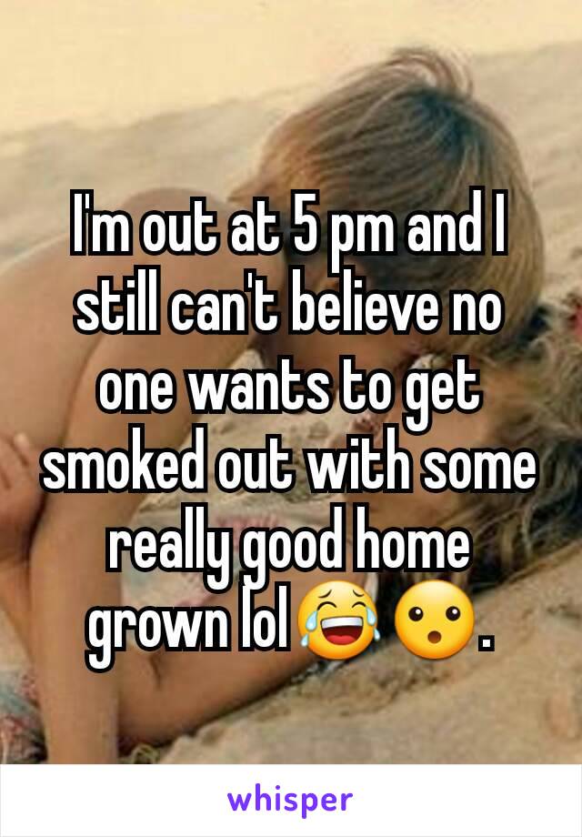 I'm out at 5 pm and I still can't believe no one wants to get smoked out with some really good home grown lol😂😮.