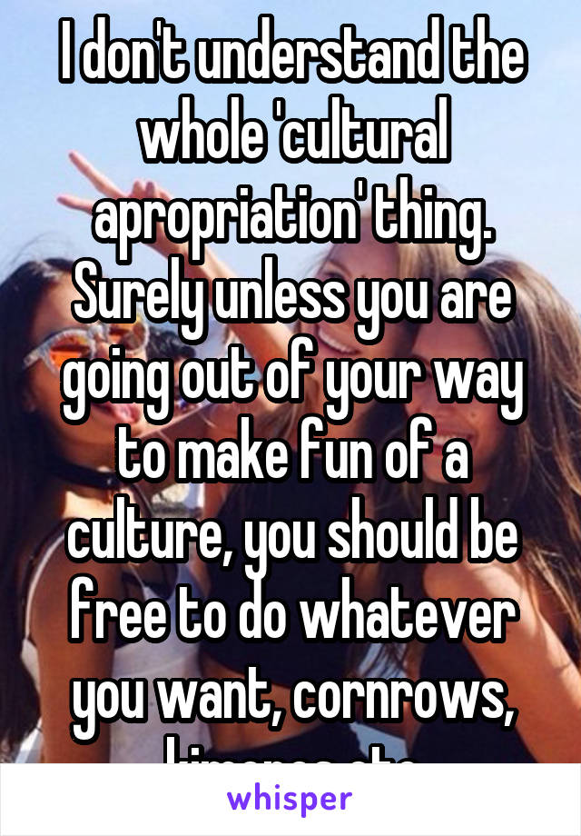 I don't understand the whole 'cultural apropriation' thing. Surely unless you are going out of your way to make fun of a culture, you should be free to do whatever you want, cornrows, kimonos etc