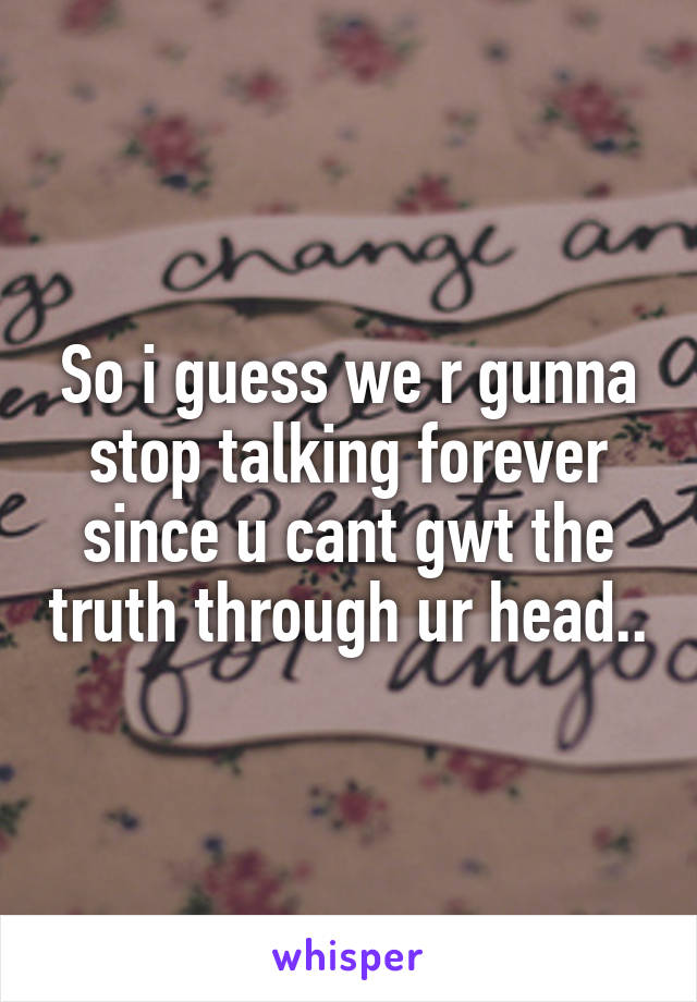 So i guess we r gunna stop talking forever since u cant gwt the truth through ur head..