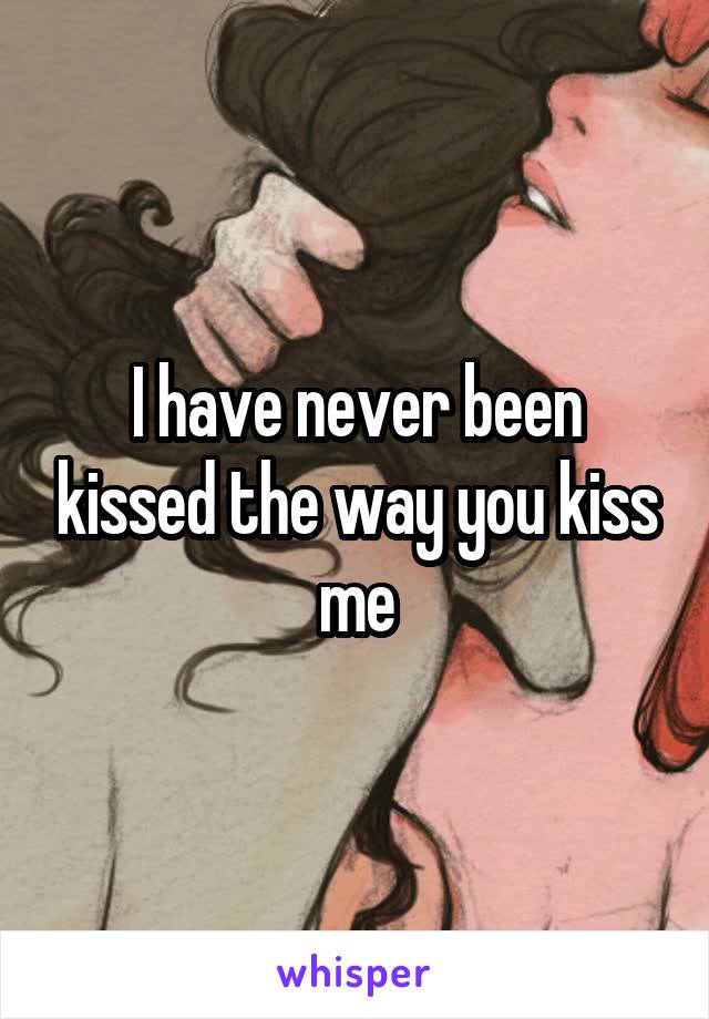 I have never been kissed the way you kiss me