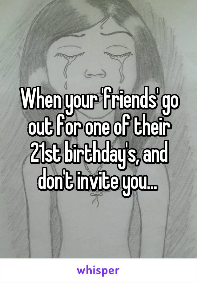 When your 'friends' go out for one of their 21st birthday's, and don't invite you... 