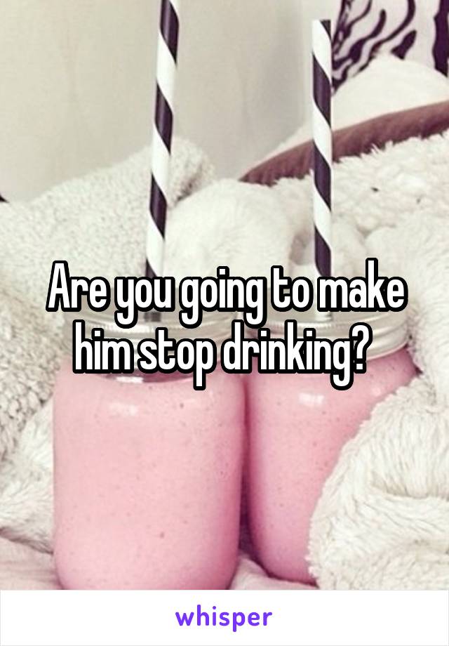 Are you going to make him stop drinking? 