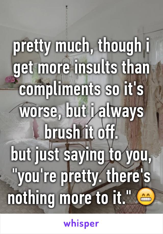 pretty much, though i get more insults than compliments so it's worse, but i always brush it off.
but just saying to you,
"you're pretty. there's nothing more to it." 😁