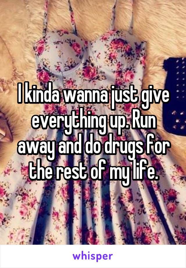 I kinda wanna just give everything up. Run away and do drugs for the rest of my life.