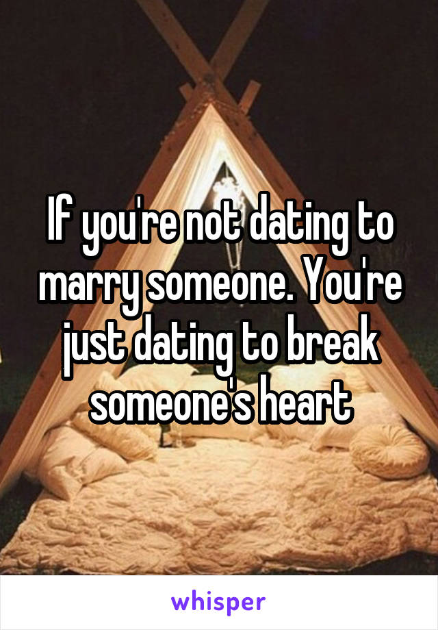 If you're not dating to marry someone. You're just dating to break someone's heart