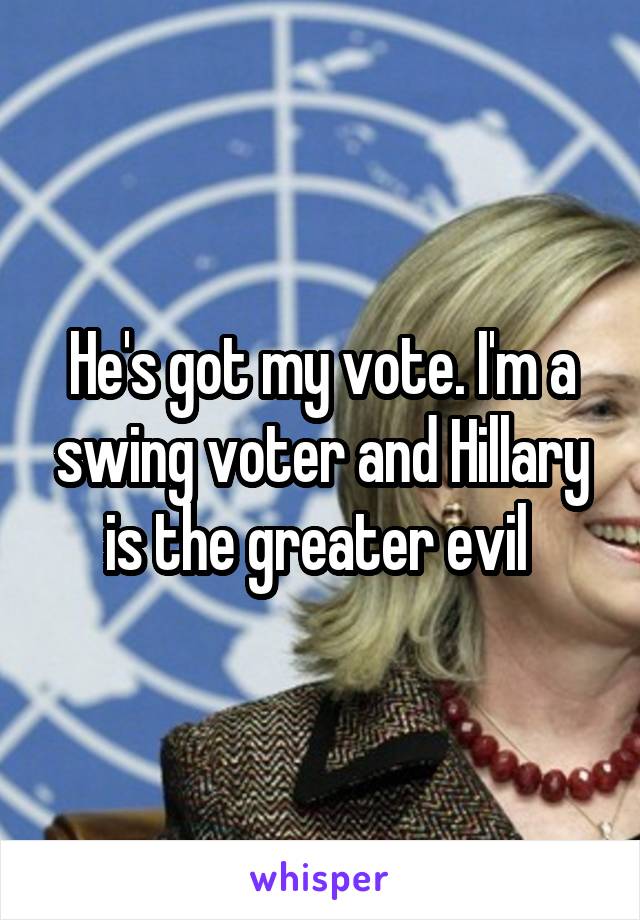He's got my vote. I'm a swing voter and Hillary is the greater evil 