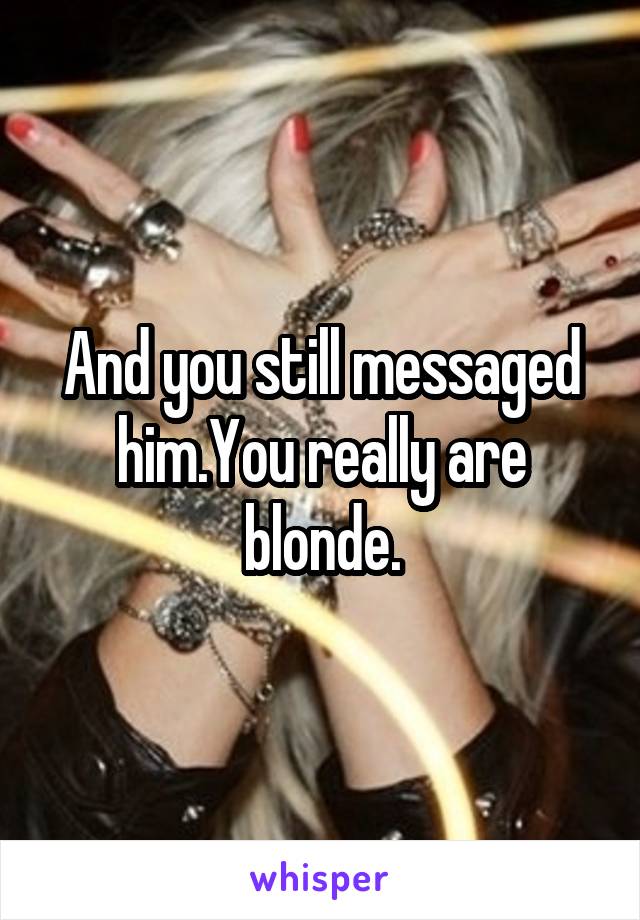 And you still messaged him.You really are blonde.