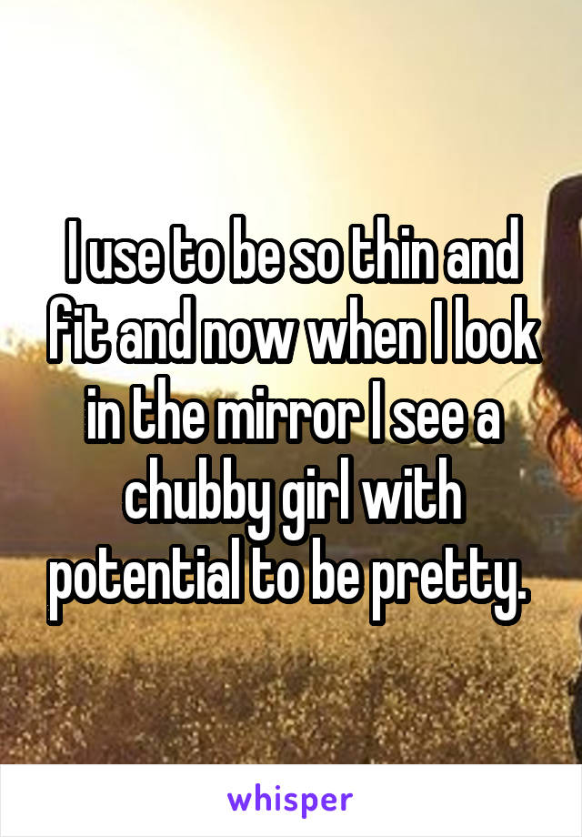 I use to be so thin and fit and now when I look in the mirror I see a chubby girl with potential to be pretty. 