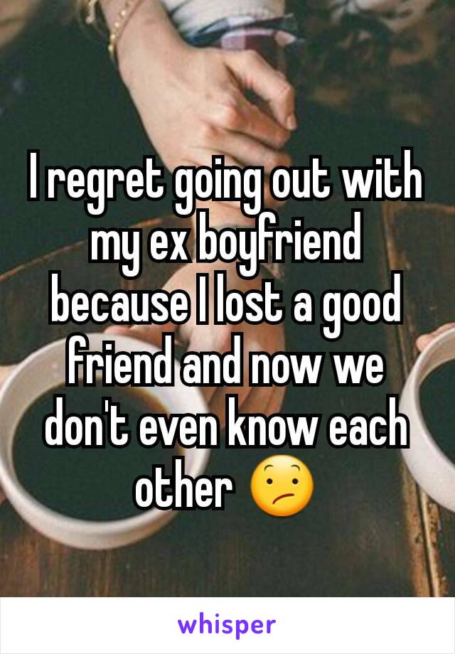 I regret going out with my ex boyfriend because I lost a good friend and now we don't even know each other 😕