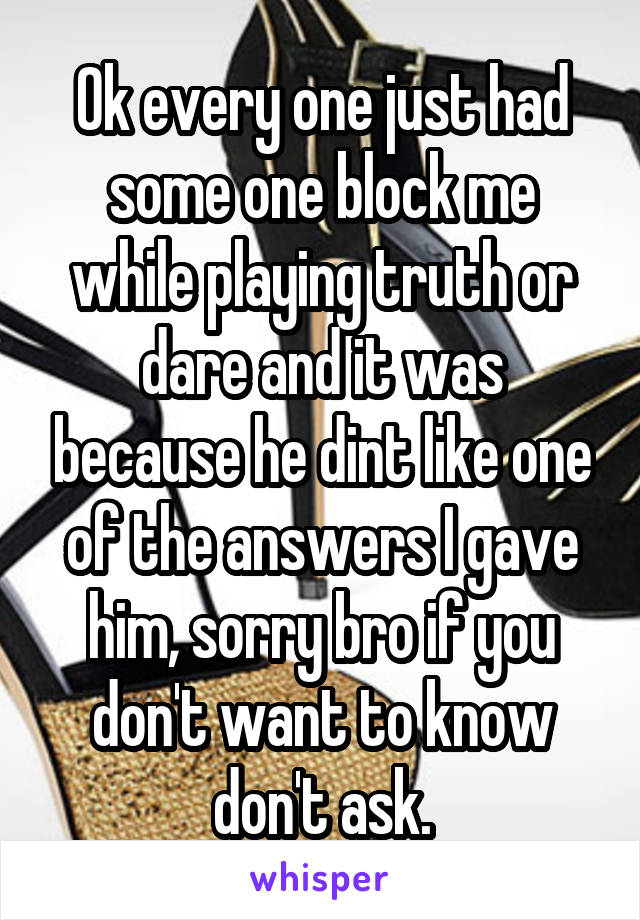 Ok every one just had some one block me while playing truth or dare and it was because he dint like one of the answers I gave him, sorry bro if you don't want to know don't ask.