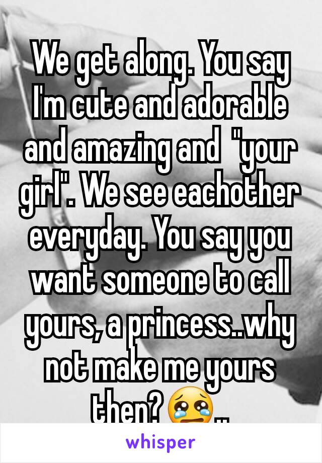 We get along. You say I'm cute and adorable and amazing and  "your girl". We see eachother everyday. You say you want someone to call yours, a princess..why not make me yours then?😢..