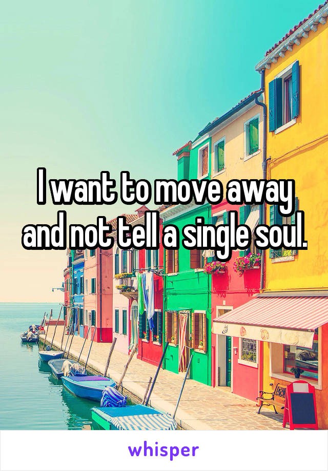 I want to move away and not tell a single soul. 