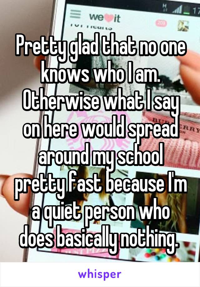 Pretty glad that no one knows who I am. Otherwise what I say on here would spread around my school pretty fast because I'm a quiet person who does basically nothing. 