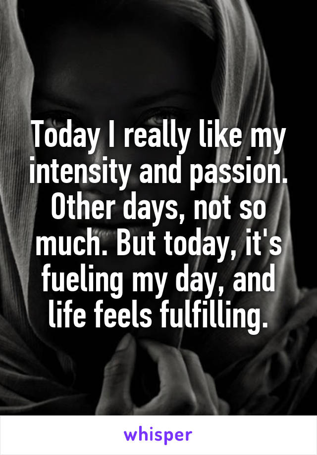 Today I really like my intensity and passion. Other days, not so much. But today, it's fueling my day, and life feels fulfilling.