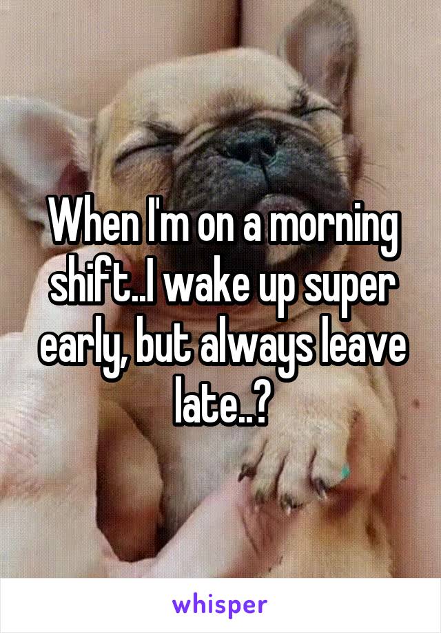 When I'm on a morning shift..I wake up super early, but always leave late..?