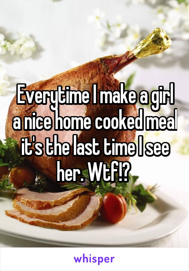 Everytime I make a girl a nice home cooked meal it's the last time I see her. Wtf!? 