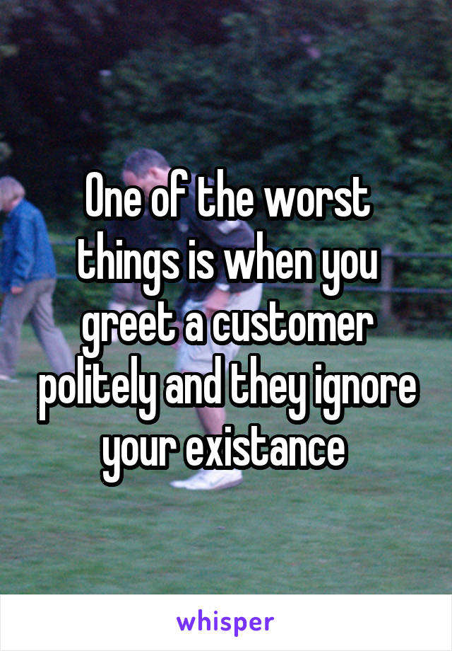 One of the worst things is when you greet a customer politely and they ignore your existance 