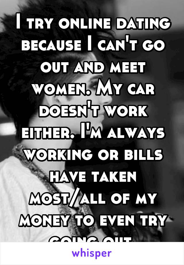 I try online dating because I can't go out and meet women. My car doesn't work either. I'm always working or bills have taken most/all of my money to even try going out.