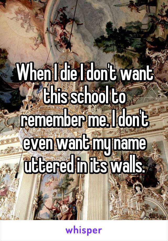 When I die I don't want this school to remember me. I don't even want my name uttered in its walls.