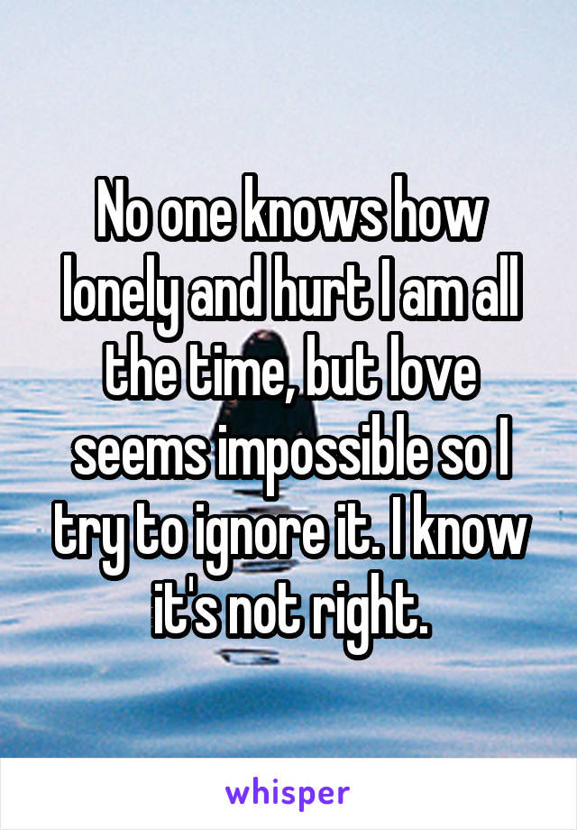 No one knows how lonely and hurt I am all the time, but love seems impossible so I try to ignore it. I know it's not right.