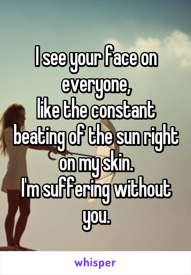 I see your face on everyone,
like the constant beating of the sun right on my skin.
I'm suffering without you.