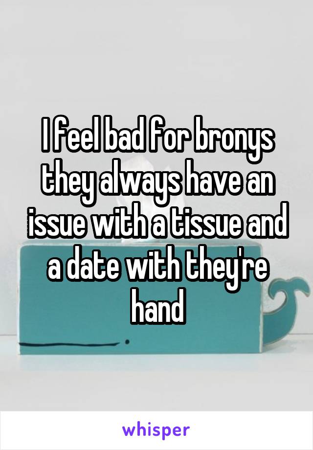 I feel bad for bronys they always have an issue with a tissue and a date with they're hand