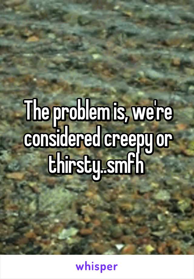 The problem is, we're considered creepy or thirsty..smfh 