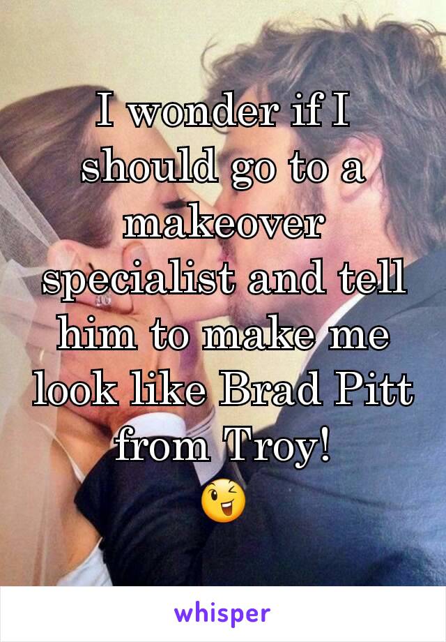 I wonder if I should go to a makeover specialist and tell him to make me look like Brad Pitt from Troy!
😉