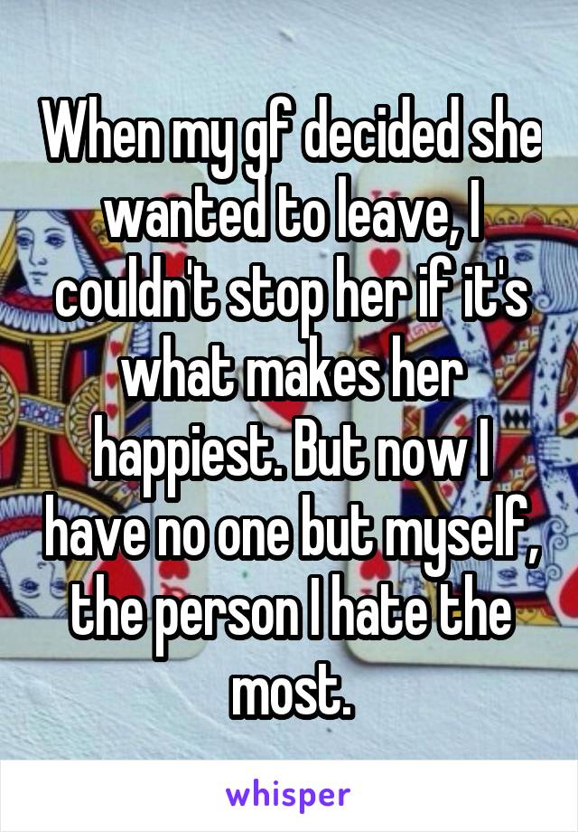 When my gf decided she wanted to leave, I couldn't stop her if it's what makes her happiest. But now I have no one but myself, the person I hate the most.