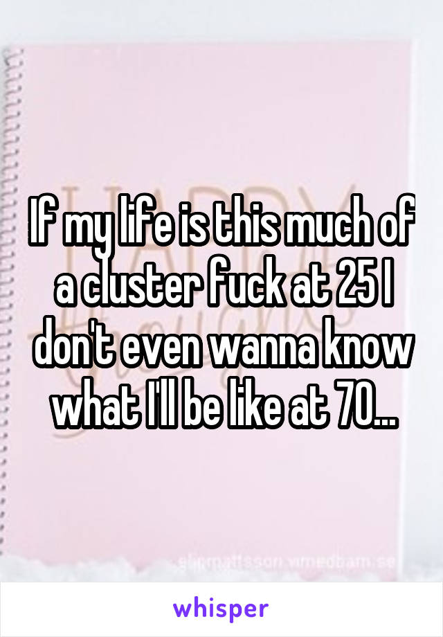 If my life is this much of a cluster fuck at 25 I don't even wanna know what I'll be like at 70...