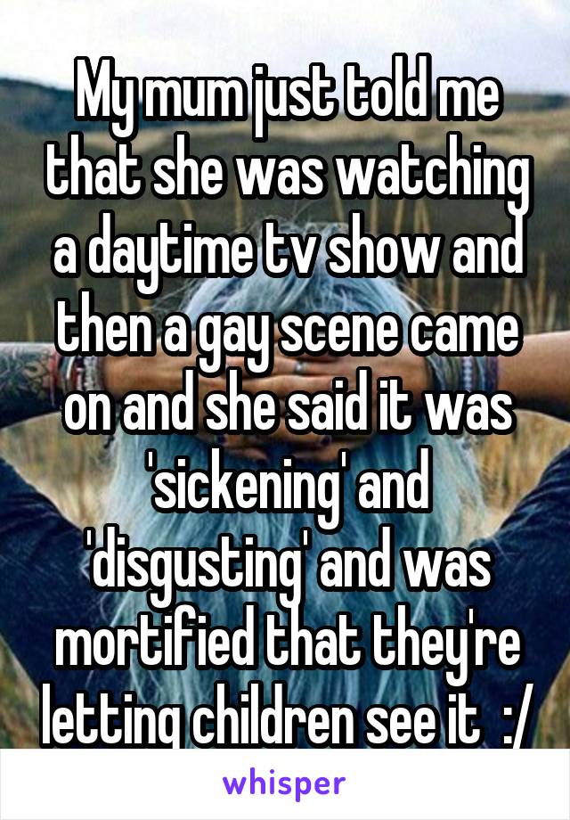 My mum just told me that she was watching a daytime tv show and then a gay scene came on and she said it was 'sickening' and 'disgusting' and was mortified that they're letting children see it  :/