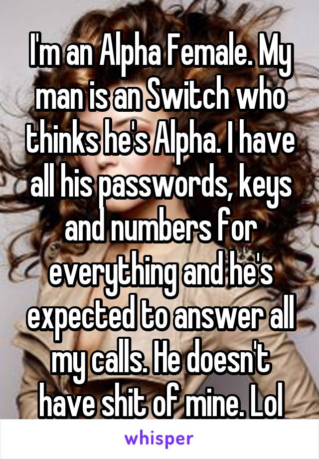 I'm an Alpha Female. My man is an Switch who thinks he's Alpha. I have all his passwords, keys and numbers for everything and he's expected to answer all my calls. He doesn't have shit of mine. Lol