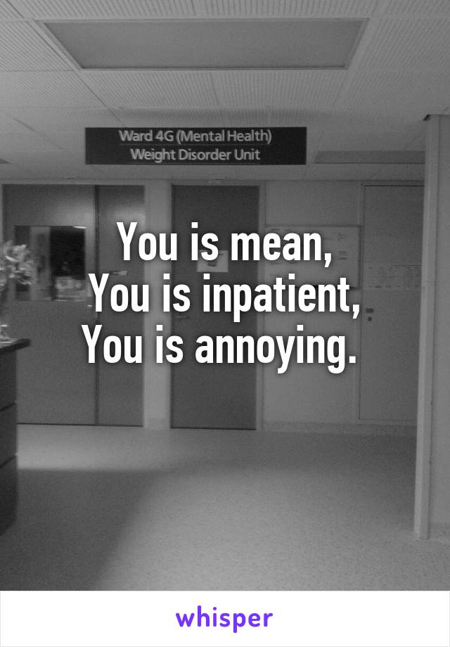 You is mean,
You is inpatient,
You is annoying. 
