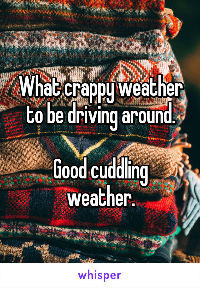 What crappy weather to be driving around.

Good cuddling weather.