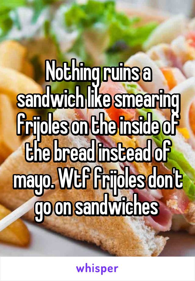 Nothing ruins a sandwich like smearing frijoles on the inside of the bread instead of mayo. Wtf frijoles don't go on sandwiches 