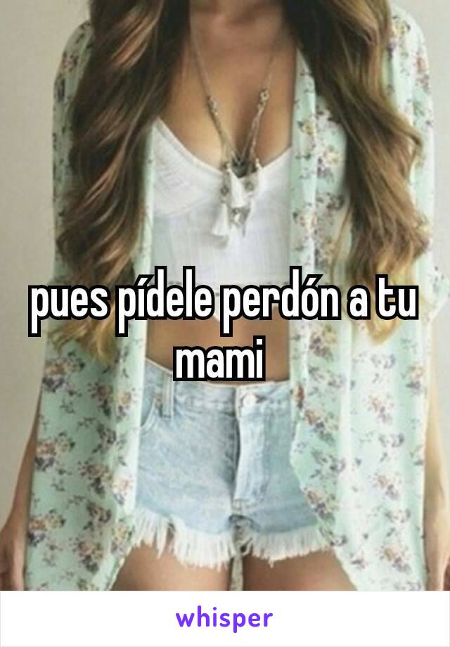 pues pídele perdón a tu mami 