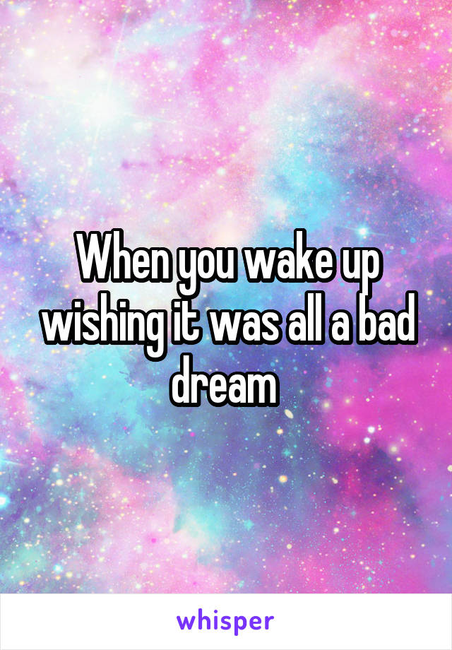 When you wake up wishing it was all a bad dream 