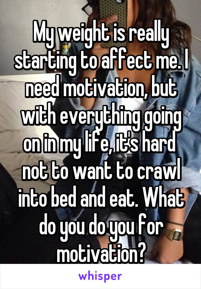 My weight is really starting to affect me. I need motivation, but with everything going on in my life, it's hard  not to want to crawl into bed and eat. What do you do you for motivation?