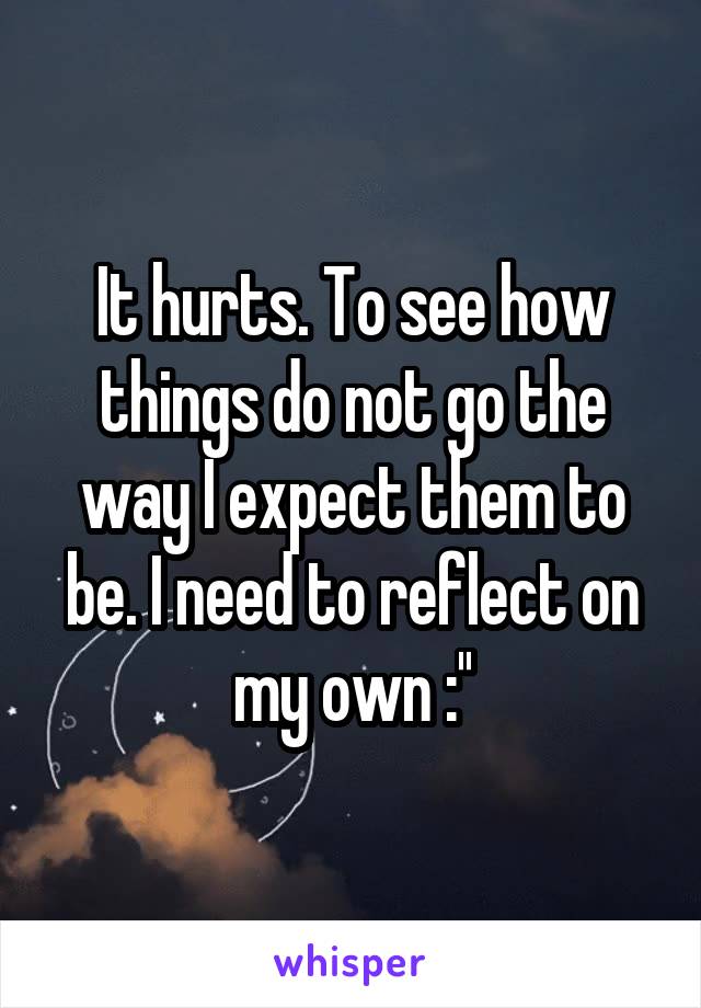 It hurts. To see how things do not go the way I expect them to be. I need to reflect on my own :''