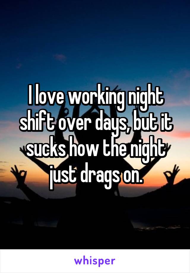 I love working night shift over days, but it sucks how the night just drags on.