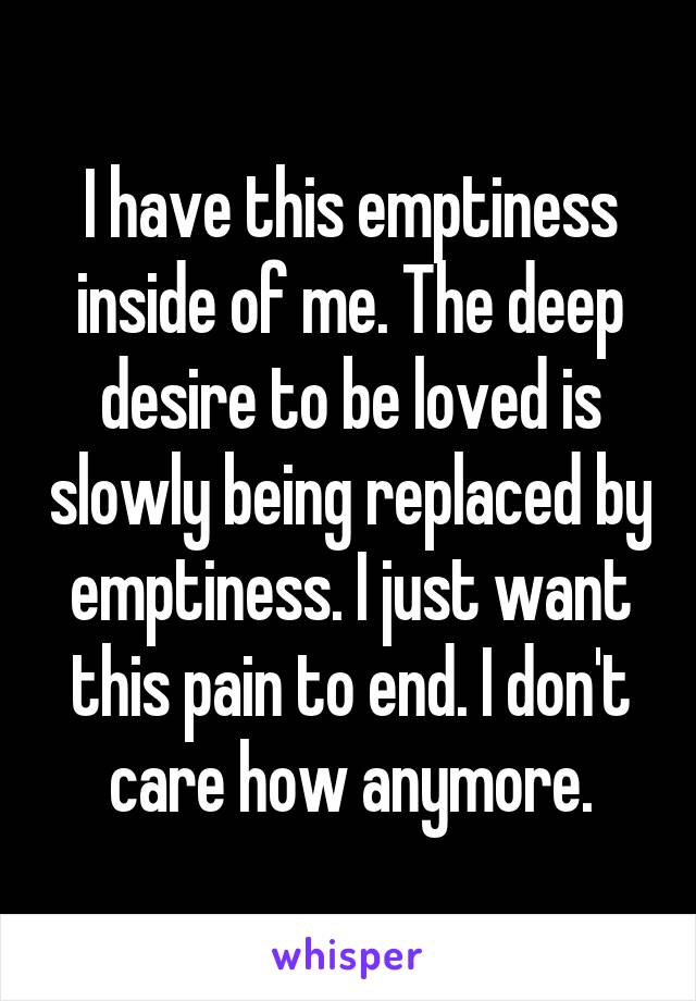 I have this emptiness inside of me. The deep desire to be loved is slowly being replaced by emptiness. I just want this pain to end. I don't care how anymore.