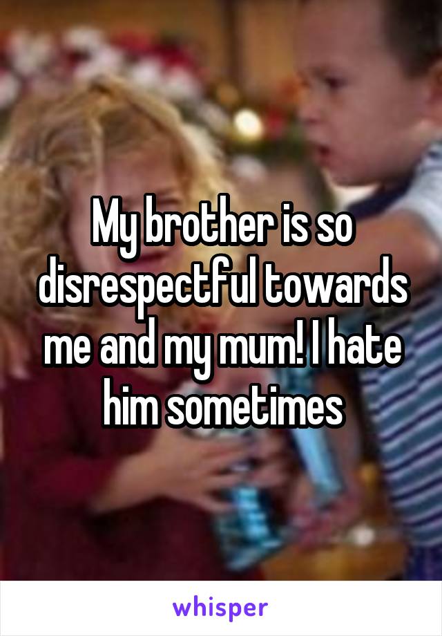 My brother is so disrespectful towards me and my mum! I hate him sometimes