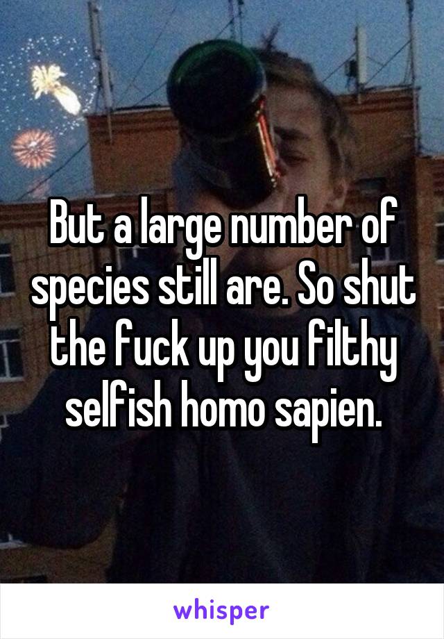 But a large number of species still are. So shut the fuck up you filthy selfish homo sapien.